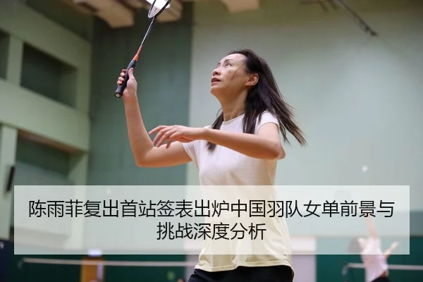 陈雨菲复出首站签表出炉中国羽队女单前景与挑战深度分析
